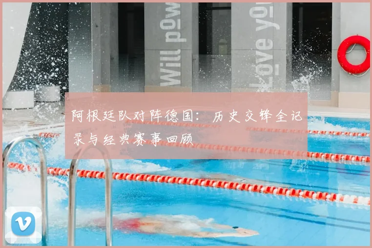 阿根廷队对阵德国：历史交锋全记录与经典赛事回顾