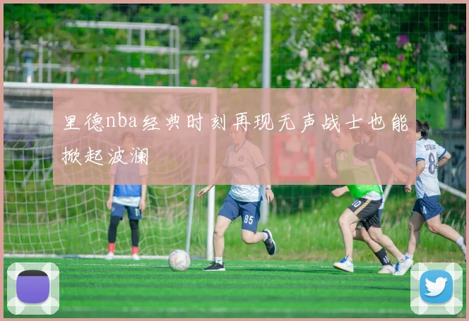 里德nba经典时刻再现无声战士也能掀起波澜